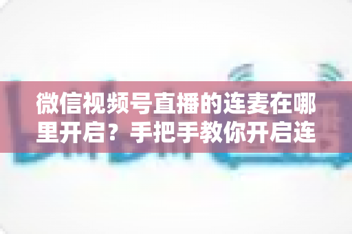 微信视频号直播的连麦在哪里开启？手把手教你开启连麦功能与实用指南