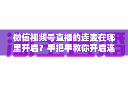 微信视频号直播的连麦在哪里开启？手把手教你开启连麦功能与实用指南