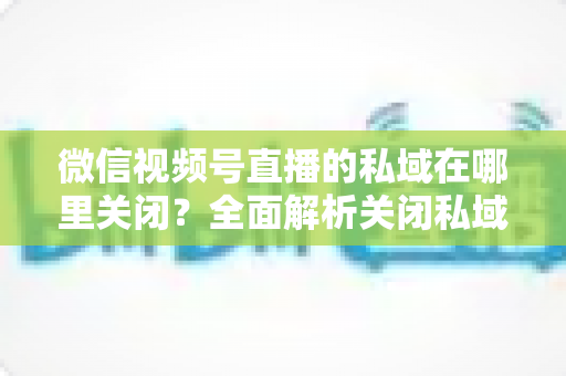 微信视频号直播的私域在哪里关闭？全面解析关闭私域入口的详细步骤与注意事项