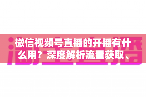微信视频号直播的开播有什么用?深度解析流量获取、私域转化与变现的核心价值 微信视频号直播的开播有什么用?深度解析流量获取、私域转化与变现的核心价值