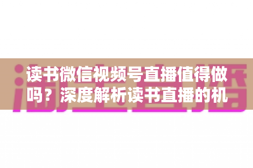 读书微信视频号直播值得做吗？深度解析读书直播的机遇、挑战与变现路径