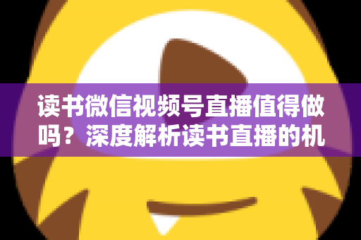 读书微信视频号直播值得做吗？深度解析读书直播的机遇、挑战与变现路径
