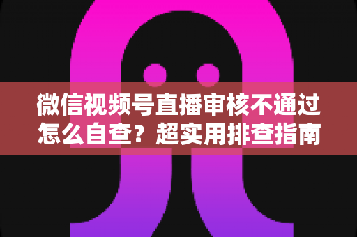 微信视频号直播审核不通过怎么自查?超实用排查指南助你快速恢复开播 微信视频号直播审核不通过怎么自查?超实用排查指南助你快速恢复开播