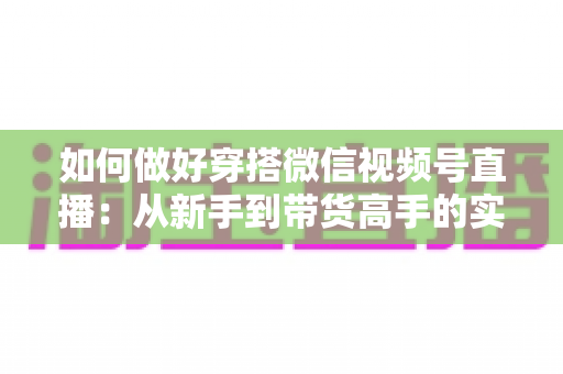 如何做好穿搭微信视频号直播:从新手到带货高手的实战全攻略 如何做好穿搭微信视频号直播:从新手到带货高手的实战全攻略