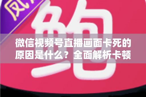 微信视频号直播画面卡死的原因是什么?全面解析卡顿成因与实用解决方案 微信视频号直播画面卡死的原因是什么?全面解析卡顿成因与实用解决方案