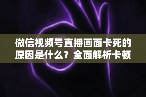 微信视频号直播画面卡死的原因是什么？全面解析卡顿成因与实用解决方案