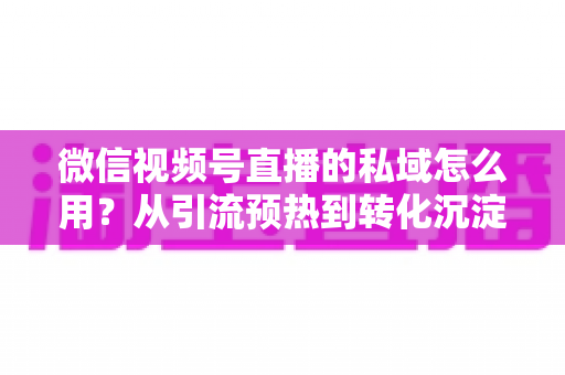 微信视频号直播的私域怎么用?从引流预热到转化沉淀的全链路私域运营实战指南 微信视频号直播的私域怎么用?从引流预热到转化沉淀的全链路私域运营实战指南