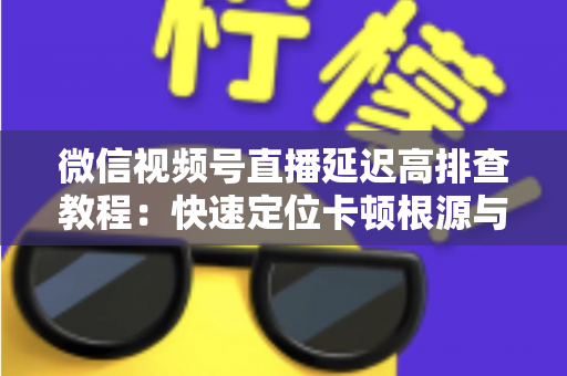 微信视频号直播延迟高排查教程：快速定位卡顿根源与高效解决全攻略