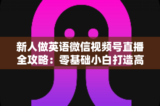 新人做英语微信视频号直播全攻略:零基础小白打造高人气英语直播间的实战指南 新人做英语微信视频号直播全攻略:零基础小白打造高人气英语直播间的实战指南