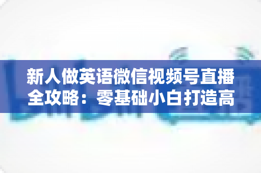 新人做英语微信视频号直播全攻略:零基础小白打造高人气英语直播间的实战指南 新人做英语微信视频号直播全攻略:零基础小白打造高人气英语直播间的实战指南