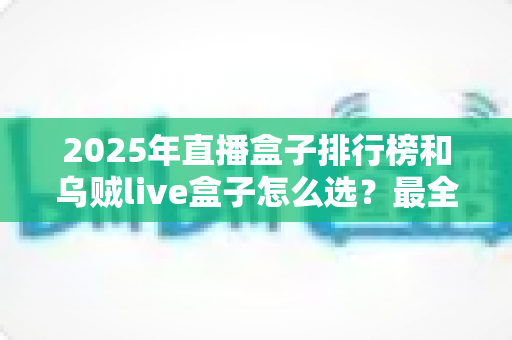 2025年直播盒子排行榜和乌贼live盒子怎么选？最全选购指南与避坑攻略