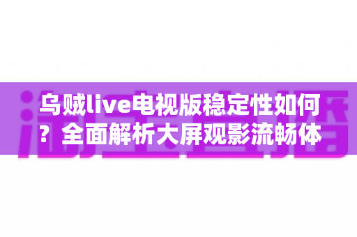 乌贼live电视版稳定性如何?全面解析大屏观影流畅体验的关键密码 乌贼live电视版稳定性如何?全面解析大屏观影流畅体验的关键密码