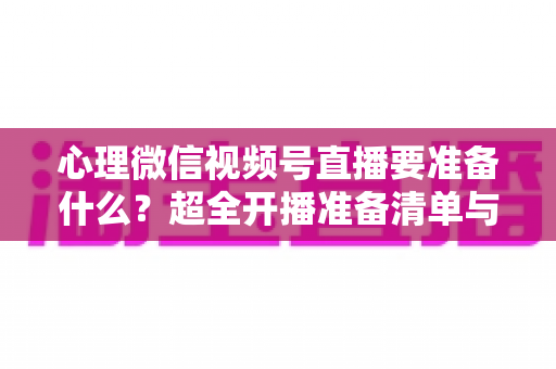 心理微信视频号直播要准备什么？超全开播准备清单与实战指南助你顺利起航