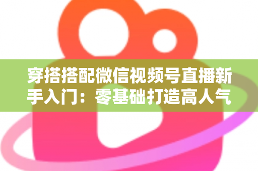 穿搭搭配微信视频号直播新手入门:零基础打造高人气穿搭直播间的完整实战指南 穿搭搭配微信视频号直播新手入门:零基础打造高人气穿搭直播间的完整实战指南