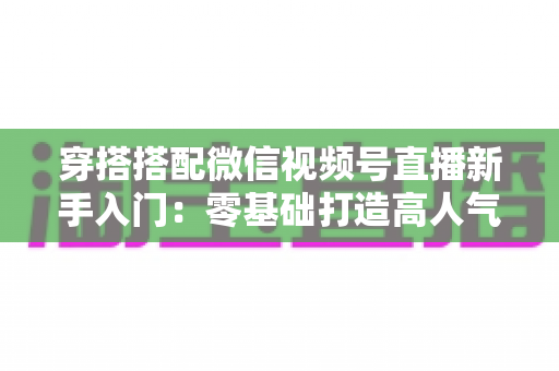 穿搭搭配微信视频号直播新手入门：零基础打造高人气穿搭直播间的完整实战指南