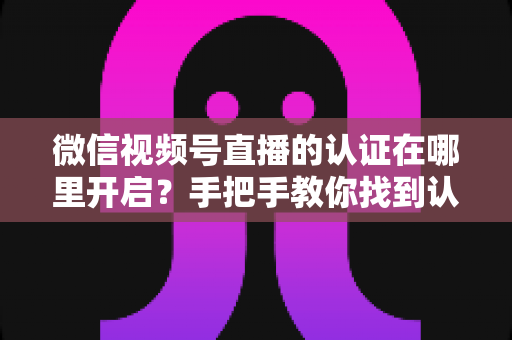 微信视频号直播的认证在哪里开启？手把手教你找到认证入口并快速通过审核