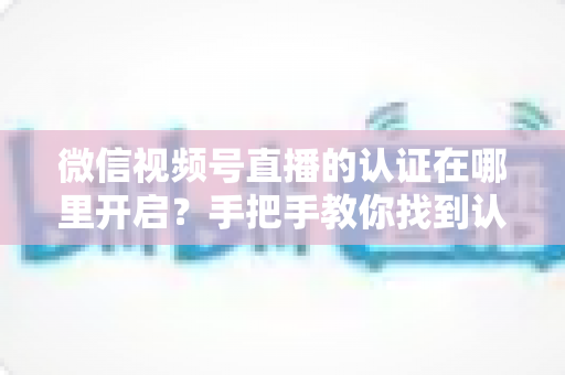 微信视频号直播的认证在哪里开启？手把手教你找到认证入口并快速通过审核