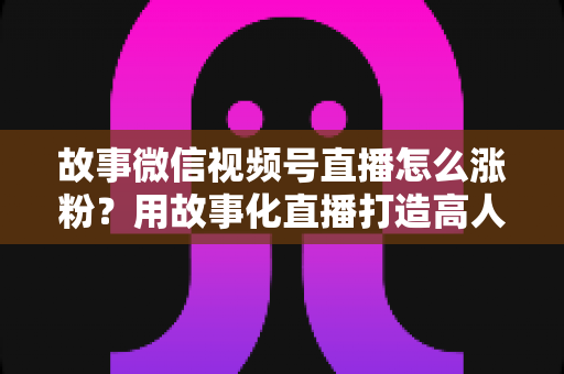 故事微信视频号直播怎么涨粉？用故事化直播打造高人气账号的完整实战攻略