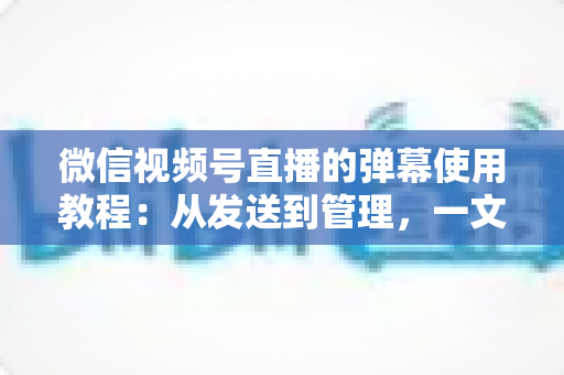微信视频号直播的弹幕使用教程：从发送到管理，一文掌握直播互动全技巧