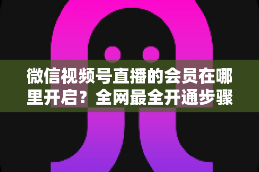 微信视频号直播的会员在哪里开启?全网最全开通步骤与运营技巧详解 微信视频号直播的会员在哪里开启?全网最全开通步骤与运营技巧详解