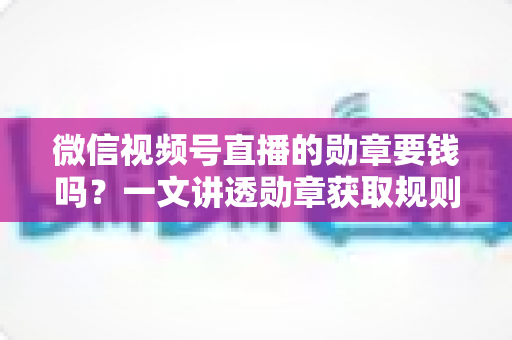 微信视频号直播的勋章要钱吗？一文讲透勋章获取规则与免费佩戴全攻略