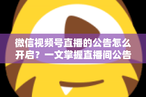 微信视频号直播的公告怎么开启？一文掌握直播间公告设置方法与运营技巧