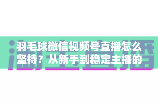 羽毛球微信视频号直播怎么坚持？从新手到稳定主播的持久运营实战指南