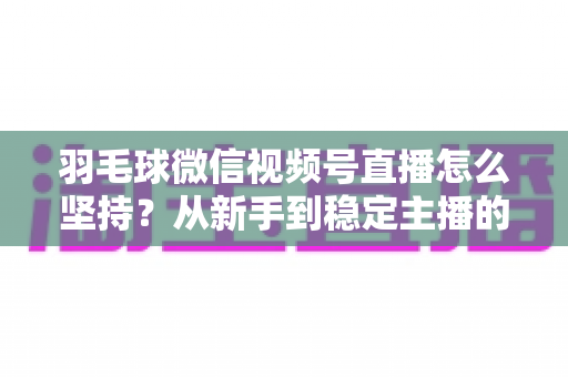 羽毛球微信视频号直播怎么坚持？从新手到稳定主播的持久运营实战指南