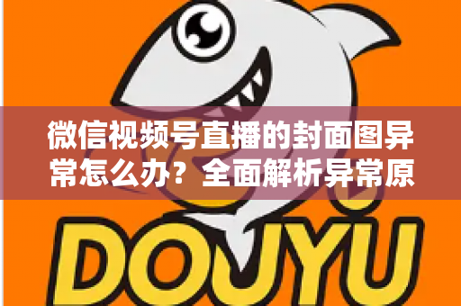 微信视频号直播的封面图异常怎么办？全面解析异常原因与高效解决方案