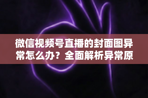 微信视频号直播的封面图异常怎么办？全面解析异常原因与高效解决方案