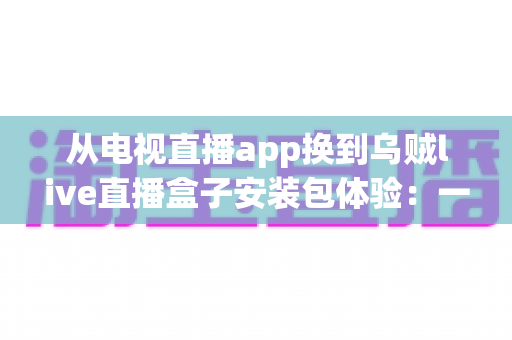 从电视直播app换到乌贼live直播盒子安装包体验:一次彻底改变客厅观影方式的全流程实测与深度分享 从电视直播app换到乌贼live直播盒子安装包体验:一次彻底改变客厅观影方式的全流程实测与深度分享