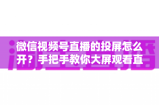 微信视频号直播的投屏怎么开?手把手教你大屏观看直播的完整攻略 微信视频号直播的投屏怎么开?手把手教你大屏观看直播的完整攻略