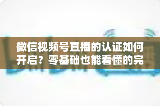 微信视频号直播的认证如何开启?零基础也能看懂的完整认证实操指南 微信视频号直播的认证如何开启?零基础也能看懂的完整认证实操指南