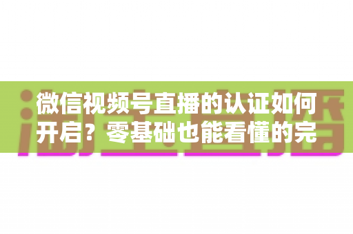 微信视频号直播的认证如何开启?零基础也能看懂的完整认证实操指南 微信视频号直播的认证如何开启?零基础也能看懂的完整认证实操指南