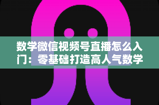 数学微信视频号直播怎么入门:零基础打造高人气数学直播课堂的完整指南 数学微信视频号直播怎么入门:零基础打造高人气数学直播课堂的完整指南