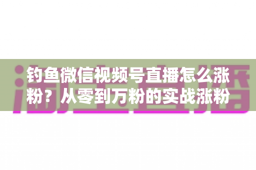 钓鱼微信视频号直播怎么涨粉？从零到万粉的实战涨粉攻略