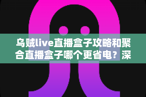乌贼live直播盒子攻略和聚合直播盒子哪个更省电?深度实测对比与省电优化全指南 乌贼live直播盒子攻略和聚合直播盒子哪个更省电?深度实测对比与省电优化全指南