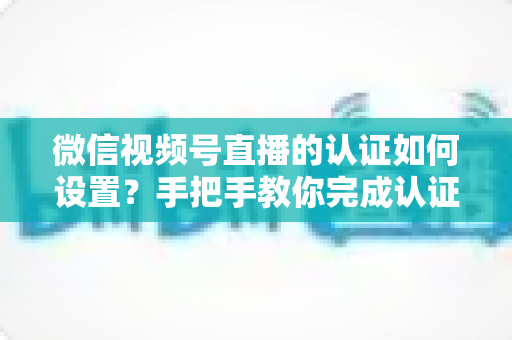微信视频号直播的认证如何设置?手把手教你完成认证直播全流程 微信视频号直播的认证如何设置?手把手教你完成认证直播全流程
