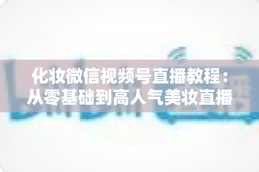 化妆微信视频号直播教程:从零基础到高人气美妆直播间的实战全攻略 化妆微信视频号直播教程:从零基础到高人气美妆直播间的实战全攻略