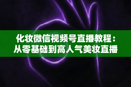 化妆微信视频号直播教程:从零基础到高人气美妆直播间的实战全攻略 化妆微信视频号直播教程:从零基础到高人气美妆直播间的实战全攻略