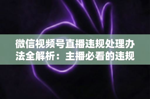 微信视频号直播违规处理办法全解析：主播必看的违规类型、处罚规则与申诉指南
