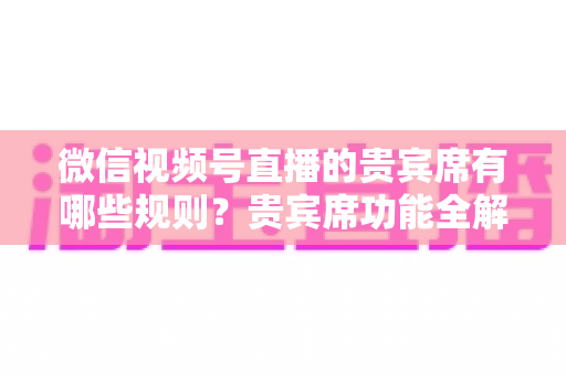 微信视频号直播的贵宾席有哪些规则？贵宾席功能全解析与使用指南