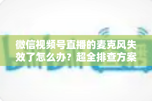 微信视频号直播的麦克风失效了怎么办？超全排查方案与实用技巧一次讲清