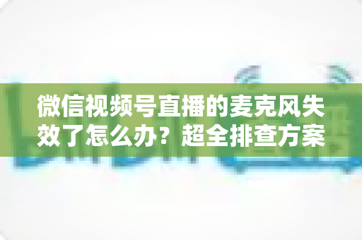 微信视频号直播的麦克风失效了怎么办？超全排查方案与实用技巧一次讲清