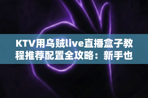 KTV用乌贼live直播盒子教程推荐配置全攻略：新手也能快速上手的完整指南