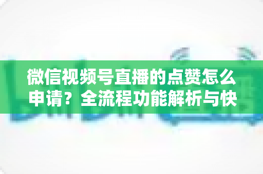 微信视频号直播的点赞怎么申请?全流程功能解析与快速涨赞实用指南 微信视频号直播的点赞怎么申请?全流程功能解析与快速涨赞实用指南
