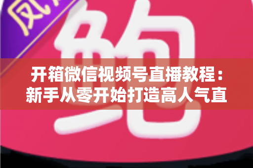 开箱微信视频号直播教程：新手从零开始打造高人气直播间的全流程实战指南
