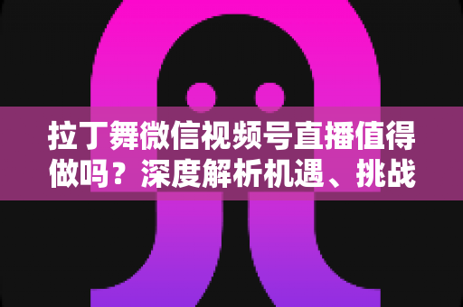 拉丁舞微信视频号直播值得做吗？深度解析机遇、挑战与实战变现路径
