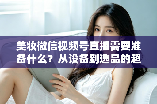 美妆微信视频号直播需要准备什么?从设备到选品的超全开播指南(2025新版) 美妆微信视频号直播需要准备什么?从设备到选品的超全开播指南(2025新版)
