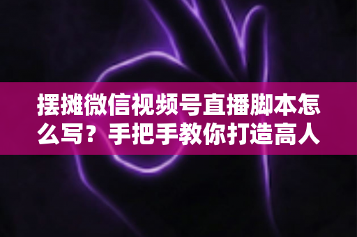 摆摊微信视频号直播脚本怎么写?手把手教你打造高人气的摆摊直播话术方案 摆摊微信视频号直播脚本怎么写?手把手教你打造高人气的摆摊直播话术方案